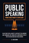 Public Speaking: From Stage Fright to Spotlight: Calm Your Fear & Anxiety, Captivate the Audience and Command Any Room with Confidence Even if You've Never Been on Stage Before