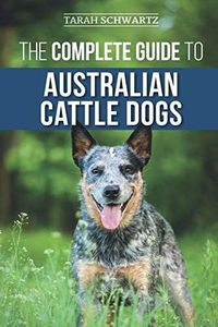 The Complete Guide to Australian Cattle Dogs: Finding, Training, Feeding, Exercising and Keeping Your ACD Active, Stimulated, and Happy