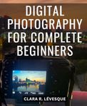 Digital Photography For Complete Beginners: A Comprehensive Beginner's Guide to Mastering Your Camera and Elevating Your Photography Skills | Take Command of Exposure, Aperture, and more