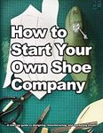 How to Start Your Own Shoe Company: A Start-Up Guide to Designing, Manufacturing, and Marketing Shoes (How shoes are Made)