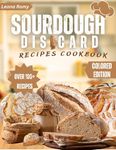 Sourdough Discard Recipes Cookbook: Easy Ways to Use, Bake and Transform your leftover Starter into Deliciousness, One Recipe at Time (Full Colored Edition).