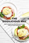 The Eggilicious Way: Over 25 Absolutely Delicious Egg Recipes Right at your Fingertips