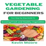 Vegetable Gardening for Beginners: Your Step-by-Step Guide to Growing Fresh and Healthy Vegetables