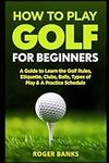 How to Play Golf For Beginners: A Guide to Learn the Golf Rules, Etiquette, Clubs, Balls, Types of Play, & A Practice Schedule