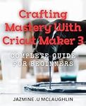 Crafting Mastery with Cricut Maker 3: Complete Guide for Beginners: Unlock Your Creativity with Cricut Maker 3: Master Crafting Techniques for Stunning Results