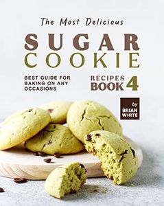 The Most Delicious Sugar Cookie Recipes – Book 4: Best Guide for Baking on Any Occasions (The Ultimate Guide to Baking The Tastiest Sugar Cookies)