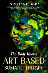The Body Knows: Art Based Somatic Therapy: Get Your life back from Trauma and Pain, Relieve Stress, Restore Mind-Body Connection.