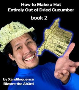 How to Make A Hat Entirely Out of Dried Cucumber: Book Two: By Xandiloquence Bizarre the Ab3rd