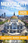 Mexico City Travel Guide 2025: The Up-To-Date Manual with Quick Tips for Food,Fun, Safe, and Budget-Friendly Adventures (Travel Guide by Isabela Sol)