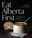 Eat Alberta First: A Year of Local Recipes from Where the Prairies Meet the Mountains