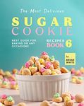 The Most Delicious Sugar Cookie Recipes – Book 6: Best Guide for Baking on Any Occasions (The Ultimate Guide to Baking The Tastiest Sugar Cookies)