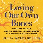 Loving Our Own Bones: Disability Wisdom and the Spiritual Subversiveness of Knowing Ourselves Whole