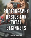 Photography Basics For Total Beginners: Your Complete Guide to Capturing the Perfect Shot | Unleash Your Creativity and Learn Professional Photography Techniques