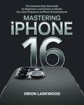 Mastering iPhone 16: The Complete Step-by-Step Guide for Beginners and Seniors to Master the Latest Features in iPhone 16 Smartphones