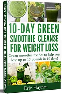 10-Day Green Smoothie Cleanse for Weight Loss: Green smoothie recipes to help you lose up to 15 pounds in 10 days (detox juice, cleanse for weight loss, vegetarian) (Juicing for Healthiness)