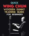 Quick Wing Chun Wooden Dummy Training Guide For Beginners: Master the Art of Wing Chun with Step-by-Step Techniques and Philosophies