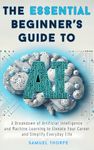 The Essential Beginner’s Guide to AI: A Breakdown of Artificial Intelligence and Machine Learning to Elevate Your Career and Simplify Everyday Life