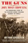 The Guns of John Moses Browning: The Remarkable Story of the Inventor Whose Firearms Changed the World