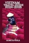 VIETNAM TRAVEL GUIDE 2024-2025: Discover Hanoi Ho Chi Minh City Saigon Hoi An Da Nang Hue Nha Trang Sapa Can Tho Dalat Quy Nhon And More