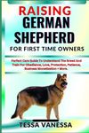 RAISING GERMAN SHEPHERD FOR FIRST TIME OWNERS: Perfect Care Guide To Understand The Breed And Train For Obedience, Love, Protection, Patience, Business Monetization + More.