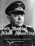 Field Marshal Albert Kesselring: The Life and Legacy of Nazi Germany’s Most Popular Commander