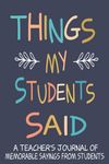 Things my Students Said A Teacher’s journal of memorable sayings from Students: A Funny Notebook for teachers to write down the crazy, witty and silly Quotes their students say