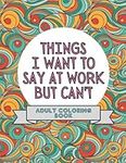 Things I Want To Say At Work But Can't: Adult Coloring Book: Stress Relievers For Adults at Work | Gag Gift For Co-Workers