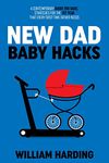 NEW DAD BABY HACKS: A Contemporary Guide For Dads, Strategies For The 1st Year That Every First Time Father Needs (New Dad Hacks Book Series)