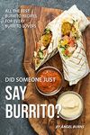 Did Someone Just Say Burrito?: All the Best Burrito Recipes for Every Burrito Lovers