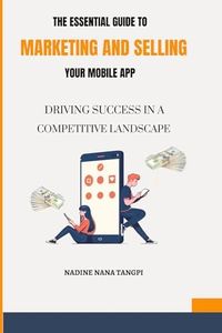 The Essential Guide to Marketing And Selling Your Mobile App: Driving Success in a Competitive Landscape