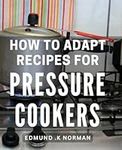 How To Adapt Recipes For Pressure Cookers: Master the Art of Cooking Delicious Meals with Your Pressure Cooker: Ultimate Guide for Easy Adaptation.