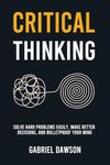 Critical Thinking: Solve Hard Problems Easily, Make Better Decisions, and Bulletproof Your Mind