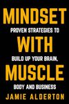 Mindset With Muscle: Proven Strategies to Build Up Your Brain, Body and Business