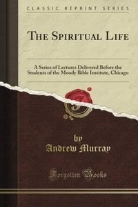 The Spiritual Life: A Series of Lectures Delivered Before the Students of the Moody Bible Institute, Chicago (Classic Reprint)