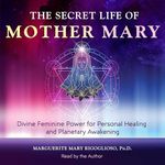 The Secret Life of Mother Mary: Divine Feminine Power for Personal Healing and Planetary Awakening