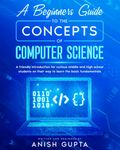 A Beginners Guide to the Concepts of Computer Science: a friendly introduction for curious middle and high school students on their way to learn the basic fundamentals