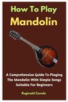 How To Play Mandolin: A Comprehensive Guide To Playing The Mandolin With Simple Songs Suitable For Beginners