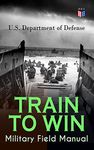 TRAIN TO WIN - Military Field Manual: Principles of Training, The Role of Leaders, Developing the Unit Training Plan, The Army Operations Process, Training ... Training, Command Training Guidance…