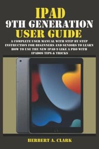 IPAD 9TH GENERATION USER GUIDE: A Complete User Manual with Step By Step Instruction for Beginners and Seniors to Learn How to Use the New iPad 9 Like A Pro With iPadOS Tips & Tricks