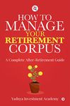 HOW TO MANAGE YOUR RETIREMENT CORPUS : A Complete After- Retirement Guide