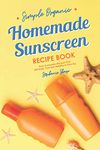 Simple Organic Homemade Sunscreen Recipe Book: Easy Sunscreen Recipes That Will Keep Your Skin Healthy & Glowing