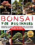 BONSAI FOR BEGINNERS: From Novice to Expert-The Comprehensive Guide to Cultivating, Pruning and Nurturing Your First Bonsai with Detailed Expert Techniques & Insights.|BONUS: Pruning Tutorial