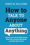 How to Talk to Anyone about Anything: Improve Your Social Skills, Master Small Talk, Connect Effortlessly, and Make Real Friends