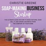 Soap-Making Business Startup: The Ultimate Guide on How to Make Natural Soap, Sell It, and Grow a Business from the Comfort of Your Home