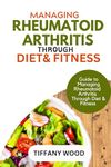 MANAGING RHEUMATOID ARTHRITIS THROUGH DIET AND FITNESS : Guide to Managing Rheumatoid Arthritis Through Diet and Fitness