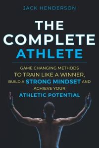 The Complete Athlete: Game Changing Methods to Train Like a Winner, Build a Strong Mindset, and Achieve Your Athletic Potential