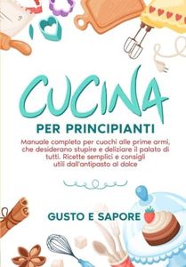Cucina per principianti: manuale completo per cuochi alle prime armi, che desiderano stupire e deliziare il palato di tutti. Ricette semplici e consigli utili dall'antipasto al dolce.