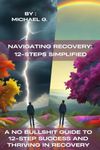 Navigating Recovery: 12-Steps Simplified: A No Bullshit Guide to 12-Step Success and Thriving in Recovery