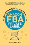 A Beginner's Guide to Amazon FBA Private Label: How I Sold $20 Million Dollars on Amazon and You Can Too