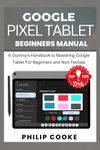 GOOGLE PIXEL TABLET BEGINNERS MANUAL: A Dummy's-Handbook to Mastering Google Pixel Tablet For Beginners and Non-Techies